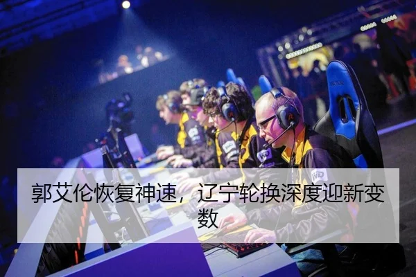 郭艾伦恢复神速，辽宁轮换深度迎新变数